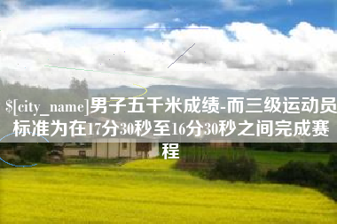 沛县男子五千米成绩-而三级运动员标准为在17分30秒至16分30秒之间完成赛程