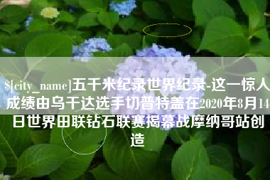 沛县五千米纪录世界纪录-这一惊人成绩由乌干达选手切普特盖在2020年8月14日世界田联钻石联赛揭幕战摩纳哥站创造