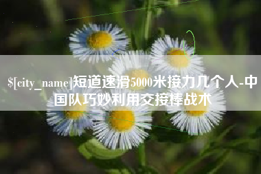 沛县短道速滑5000米接力几个人-中国队巧妙利用交接棒战术