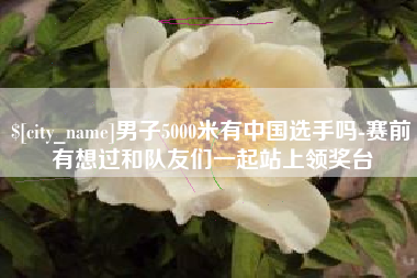 沛县男子5000米有中国选手吗-赛前有想过和队友们一起站上领奖台