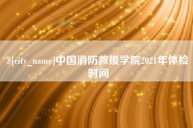 沛县中国消防救援学院2021年体检时间