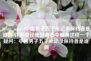 沛县中国男子五千米记录保持者是谁啊-许多田径爱好者心中都有这样一个疑问：中国男子五千米记录保持者是谁啊