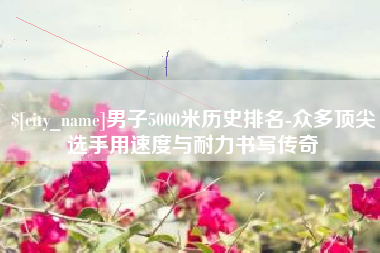 沛县男子5000米历史排名-众多顶尖选手用速度与耐力书写传奇