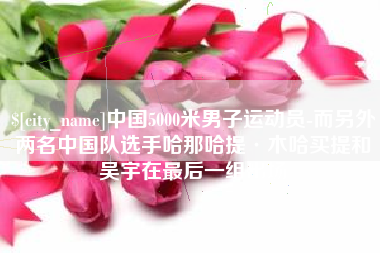 沛县中国5000米男子运动员-而另外两名中国队选手哈那哈提·木哈买提和吴宇在最后一组出场